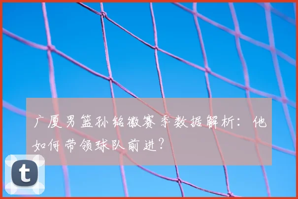 广厦男篮孙铭徽赛季数据解析:他如何带领球队前进?