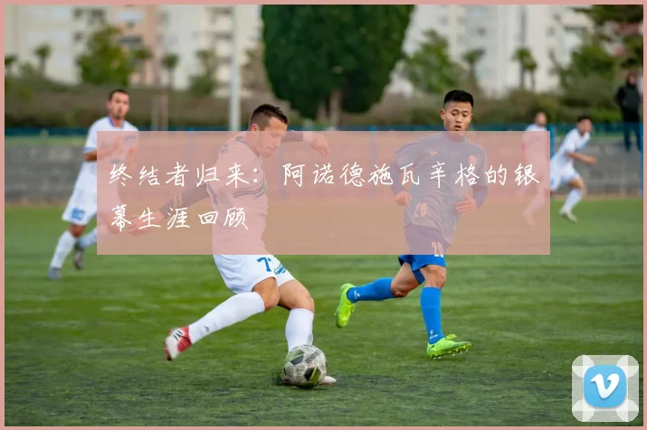 终结者归来：阿诺德施瓦辛格的银幕生涯回顾
