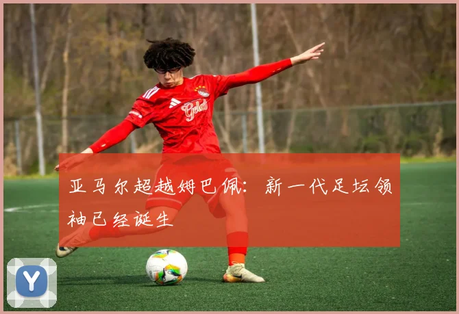 亚马尔超越姆巴佩：新一代足坛领袖已经诞生