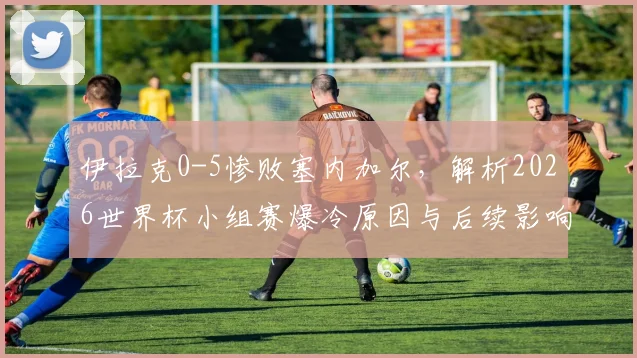 伊拉克0-5惨败塞内加尔，解析2026世界杯小组赛爆冷原因与后续影响