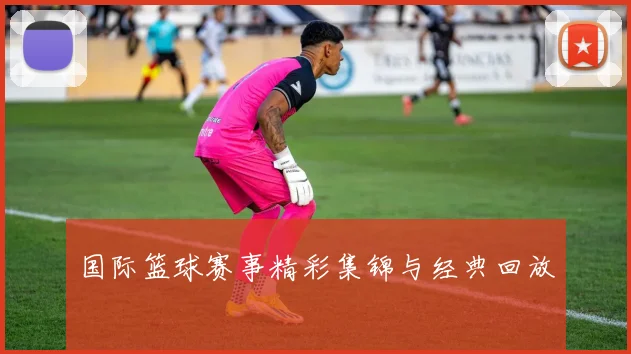 国际篮球赛事精彩集锦与经典回放