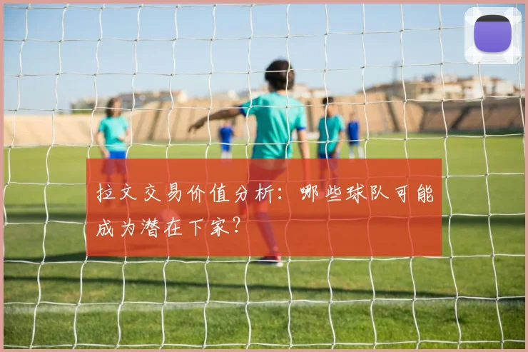 拉文交易价值分析：哪些球队可能成为潜在下家？