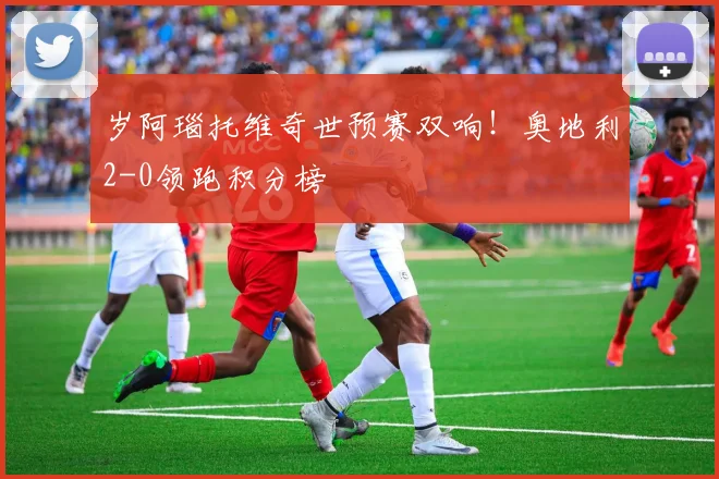 岁阿瑙托维奇世预赛双响！奥地利2-0领跑积分榜