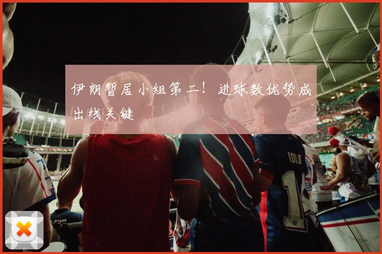 伊朗暂居小组第二！进球数优势成出线关键