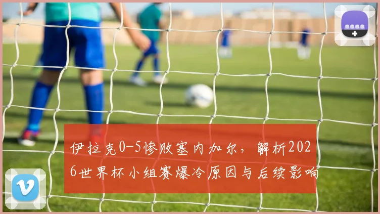 伊拉克0-5惨败塞内加尔，解析2026世界杯小组赛爆冷原因与后续影响