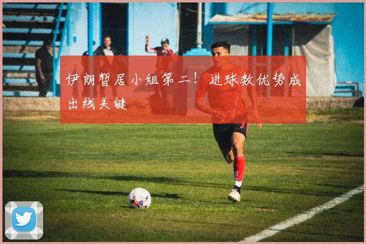 伊朗暂居小组第二！进球数优势成出线关键