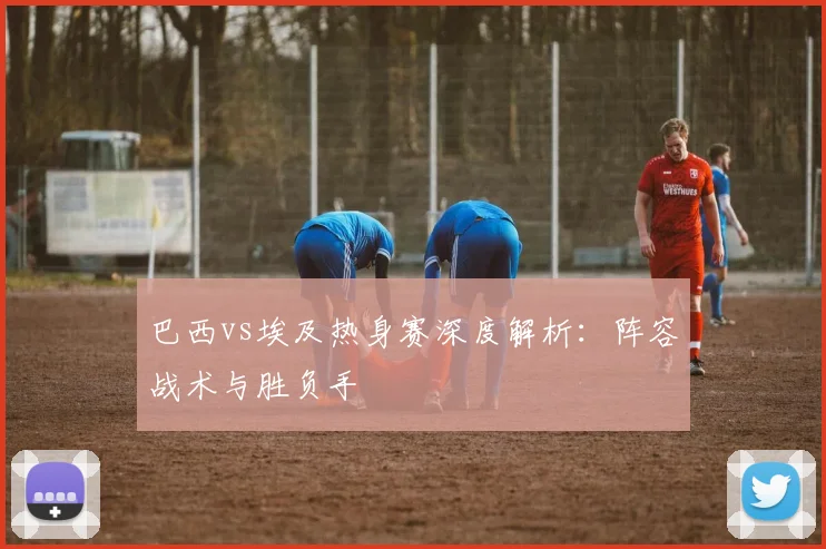 巴西vs埃及热身赛深度解析：阵容战术与胜负手