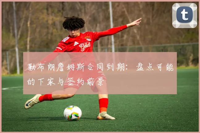 勒布朗詹姆斯合同到期：盘点可能的下家与签约前景
