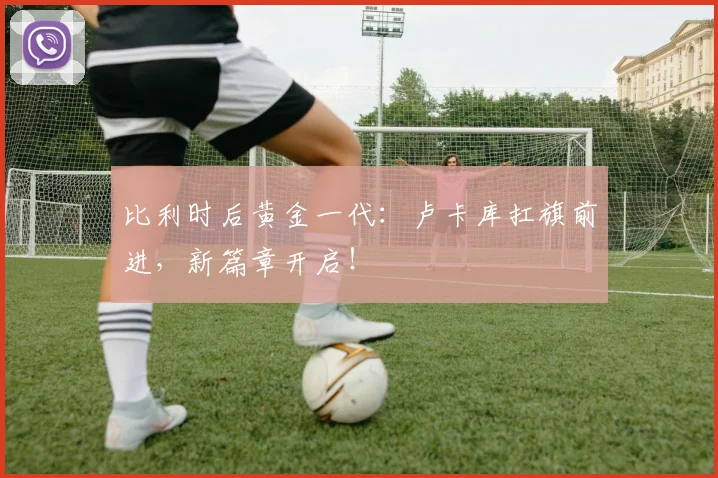 比利时后黄金一代：卢卡库扛旗前进，新篇章开启！
