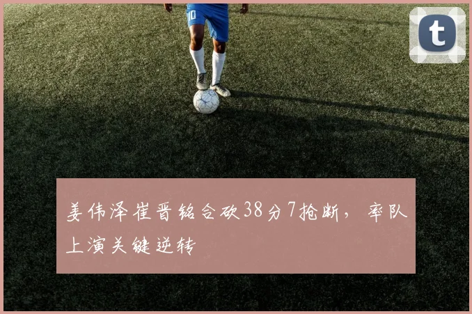 姜伟泽崔晋铭合砍38分7抢断，率队上演关键逆转