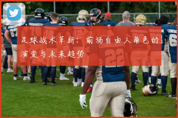足球战术革新:前场自由人角色的演变与未来趋势