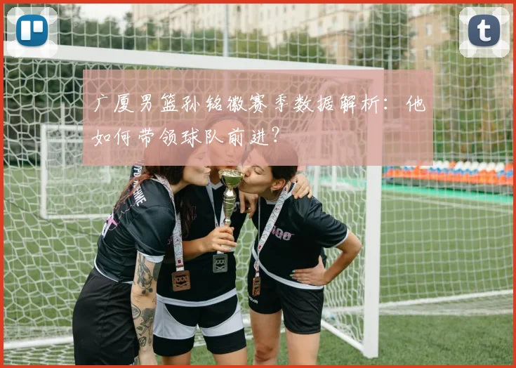 广厦男篮孙铭徽赛季数据解析：他如何带领球队前进？