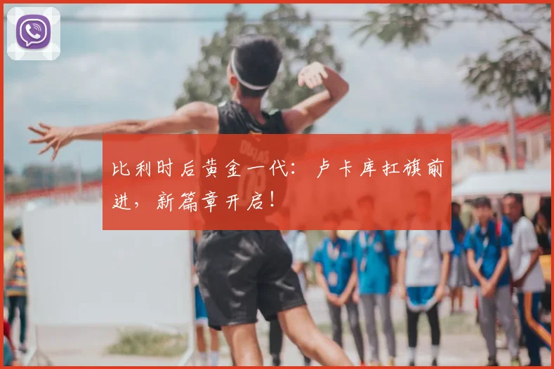 比利时后黄金一代：卢卡库扛旗前进，新篇章开启！