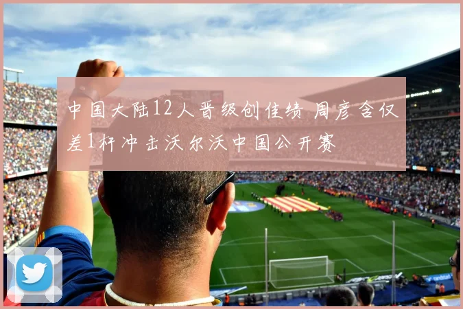 中国大陆12人晋级创佳绩 周彦含仅差1杆冲击沃尔沃中国公开赛