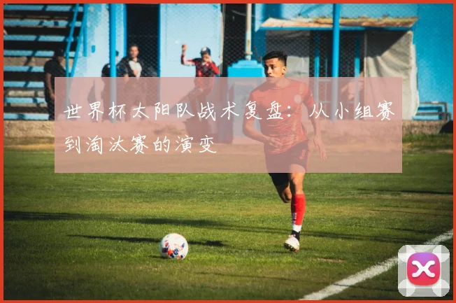世界杯太阳队战术复盘：从小组赛到淘汰赛的演变