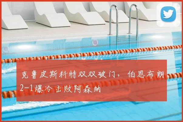克鲁皮斯科特双双破门，伯恩布朗2-1爆冷击败阿森纳