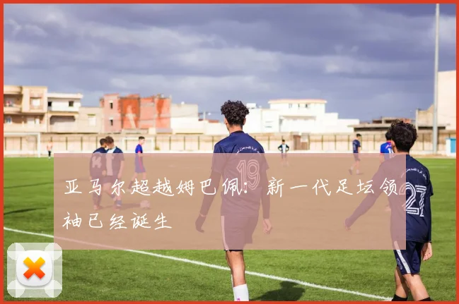 亚马尔超越姆巴佩:新一代足坛领袖已经诞生