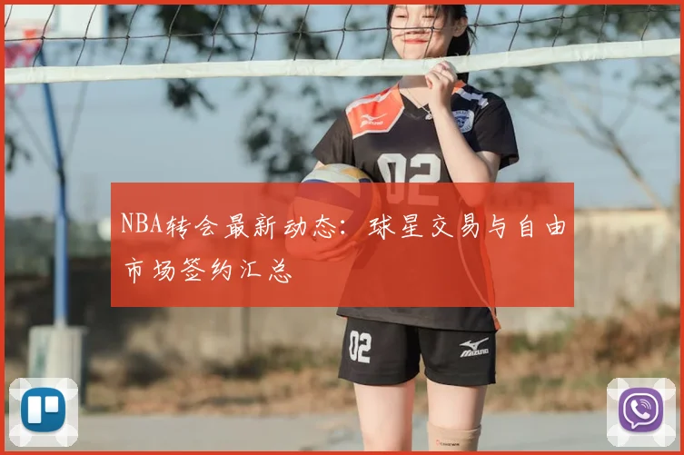 NBA转会最新动态：球星交易与自由市场签约汇总