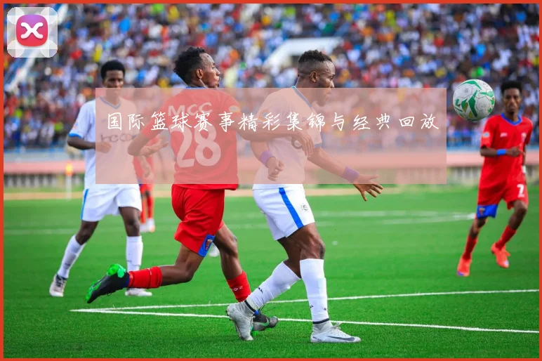 国际篮球赛事精彩集锦与经典回放