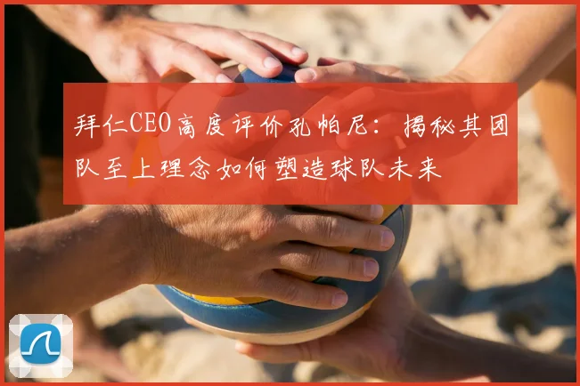 拜仁CEO高度评价孔帕尼：揭秘其团队至上理念如何塑造球队未来